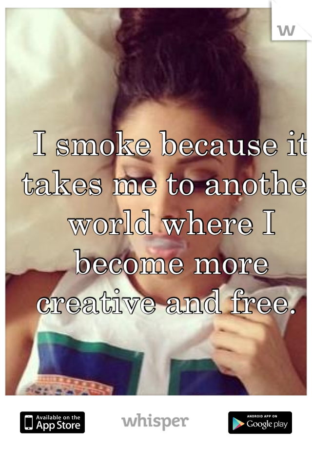 I smoke because it takes me to another world where I become more creative and free. 