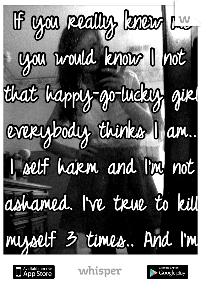 If you really knew me you would know I not that happy-go-lucky girl everybody thinks I am.. I self harm and I'm not ashamed. I've true to kill myself 3 times.. And I'm not ashamed. 