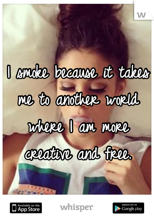 I smoke because it takes me to another world where I am more creative and free.