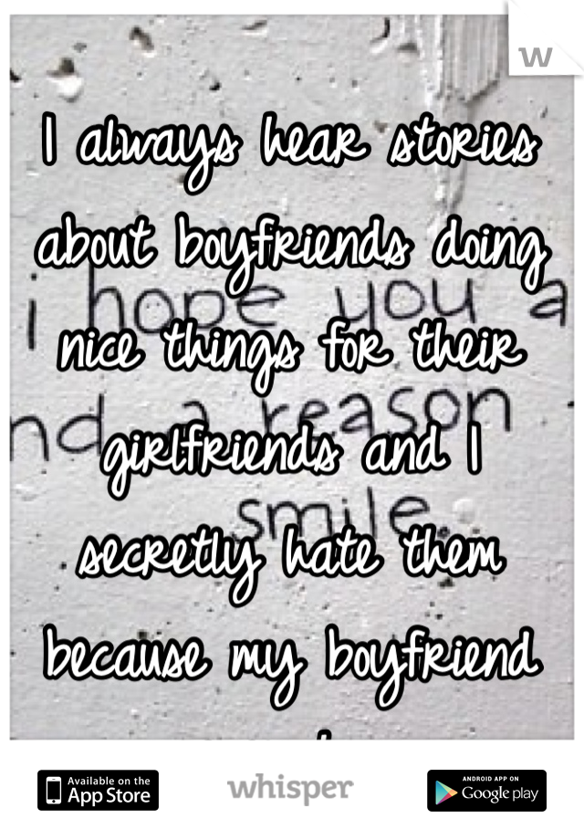 I always hear stories about boyfriends doing nice things for their girlfriends and I secretly hate them because my boyfriend never has.