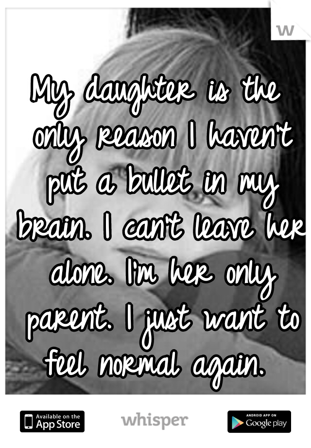 My daughter is the only reason I haven't put a bullet in my brain. I can't leave her alone. I'm her only parent. I just want to feel normal again. 