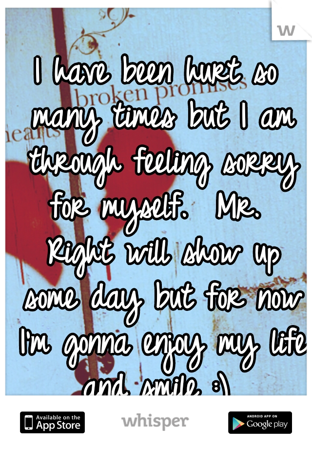 I have been hurt so many times but I am through feeling sorry for myself.  Mr.  Right will show up some day but for now I'm gonna enjoy my life and smile :) 