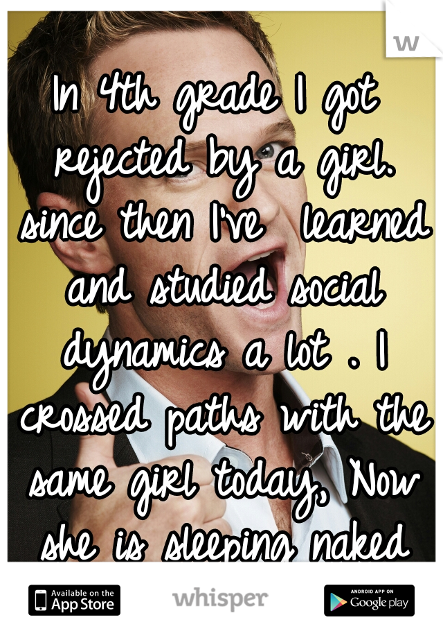 In 4th grade I got rejected by a girl. since then I've  learned and studied social dynamics a lot . I crossed paths with the same girl today, Now she is sleeping naked in my bed. 