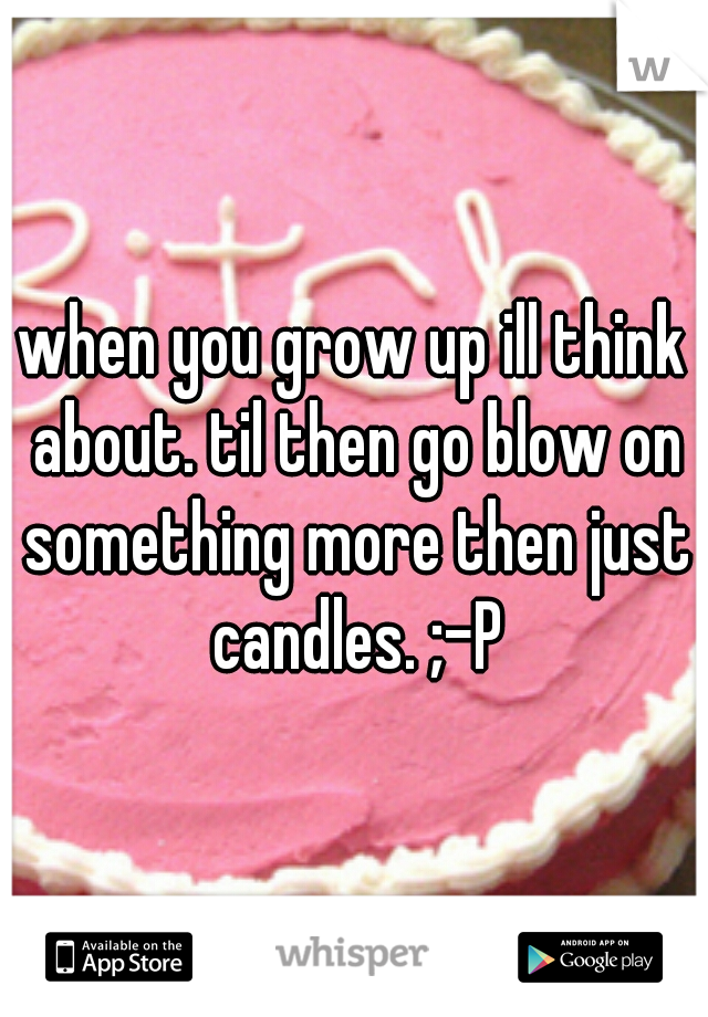 when you grow up ill think about. til then go blow on something more then just candles. ;-P