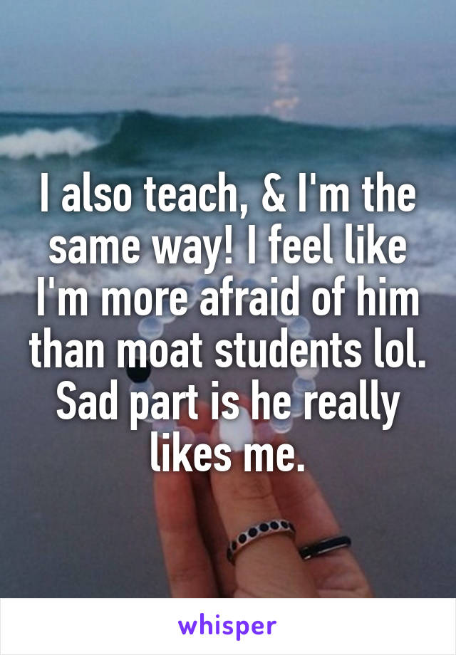 I also teach, & I'm the same way! I feel like I'm more afraid of him than moat students lol. Sad part is he really likes me.
