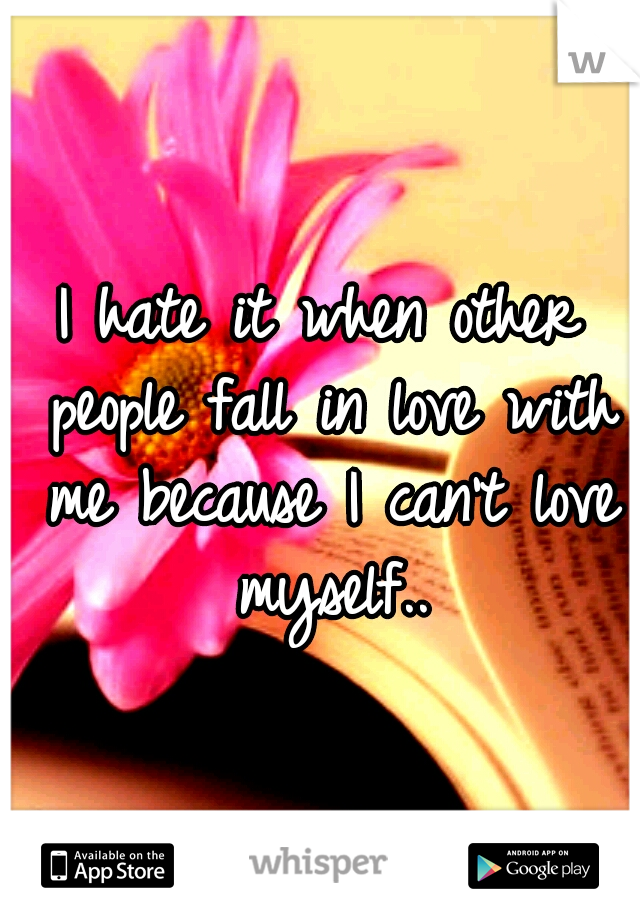 I hate it when other people fall in love with me because I can't love myself..