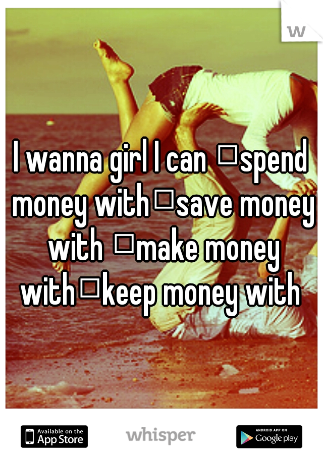 I wanna girl I can 
spend money with
save money with 
make money with
keep money with 