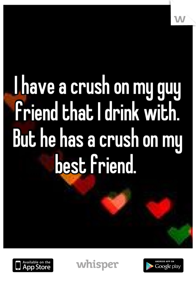 I have a crush on my guy friend that I drink with. But he has a crush on my best friend. 