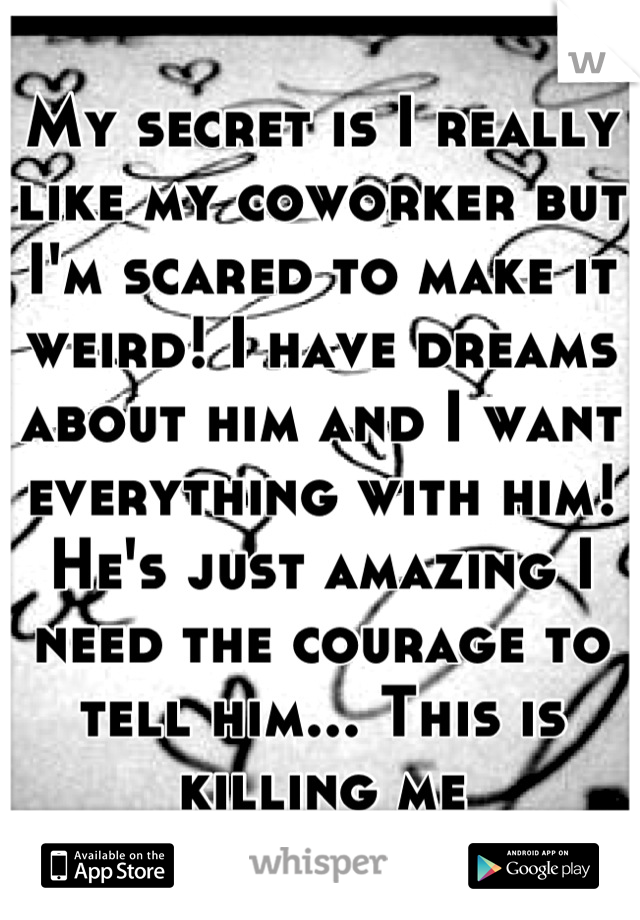 My secret is I really like my coworker but I'm scared to make it weird! I have dreams about him and I want everything with him! He's just amazing I need the courage to tell him... This is killing me