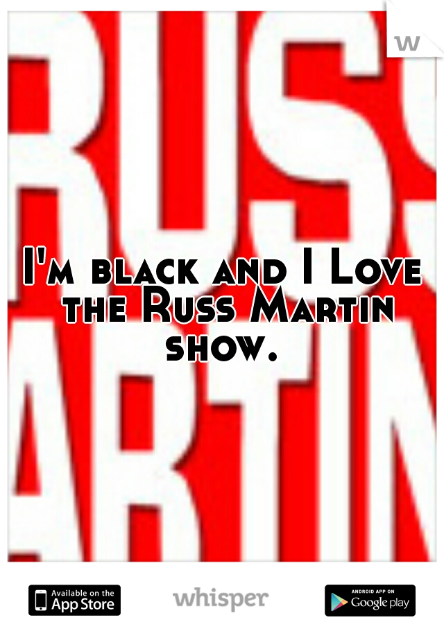 I'm black and I Love the Russ Martin show. 