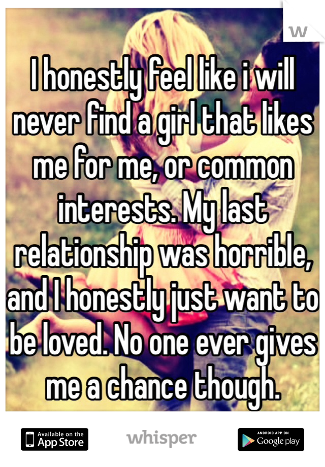 I honestly feel like i will never find a girl that likes me for me, or common interests. My last relationship was horrible, and I honestly just want to be loved. No one ever gives me a chance though.