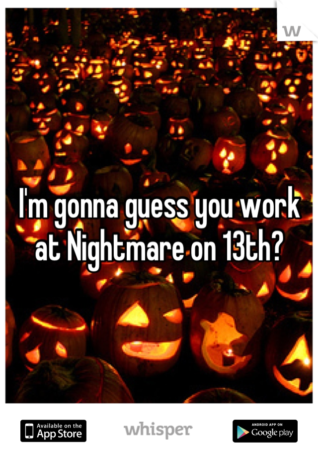 I'm gonna guess you work at Nightmare on 13th?