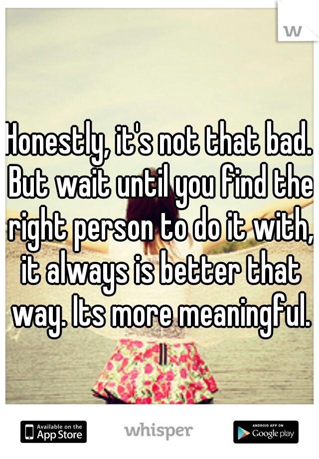 Honestly, it's not that bad. But wait until you find the right person to do it with, it always is better that way. Its more meaningful.