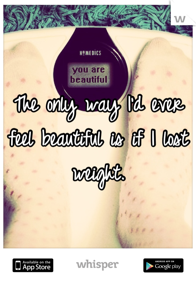 The only way I'd ever feel beautiful is if I lost weight.