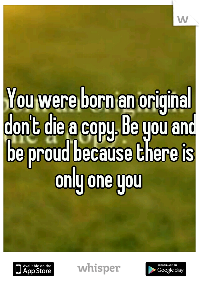 You were born an original don't die a copy. Be you and be proud because there is only one you 