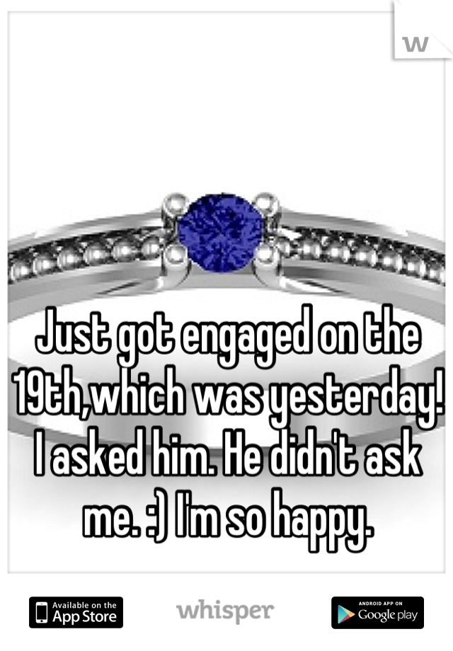 Just got engaged on the 19th,which was yesterday! I asked him. He didn't ask me. :) I'm so happy.