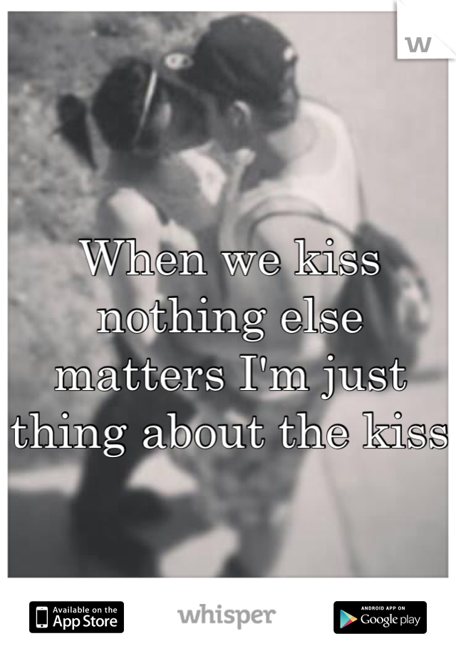 When we kiss nothing else matters I'm just thing about the kiss 