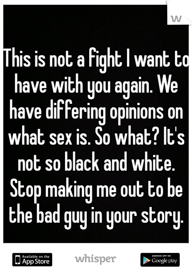 This is not a fight I want to have with you again. We have differing opinions on what sex is. So what? It's not so black and white. Stop making me out to be the bad guy in your story. 