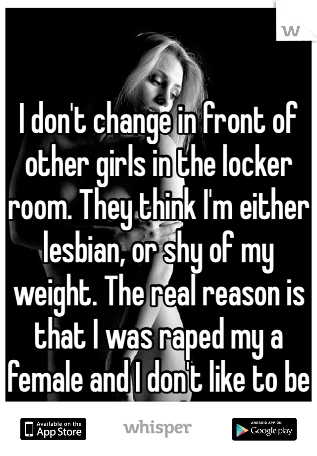 I don't change in front of other girls in the locker room. They think I'm either lesbian, or shy of my weight. The real reason is that I was raped my a female and I don't like to be nude around them...