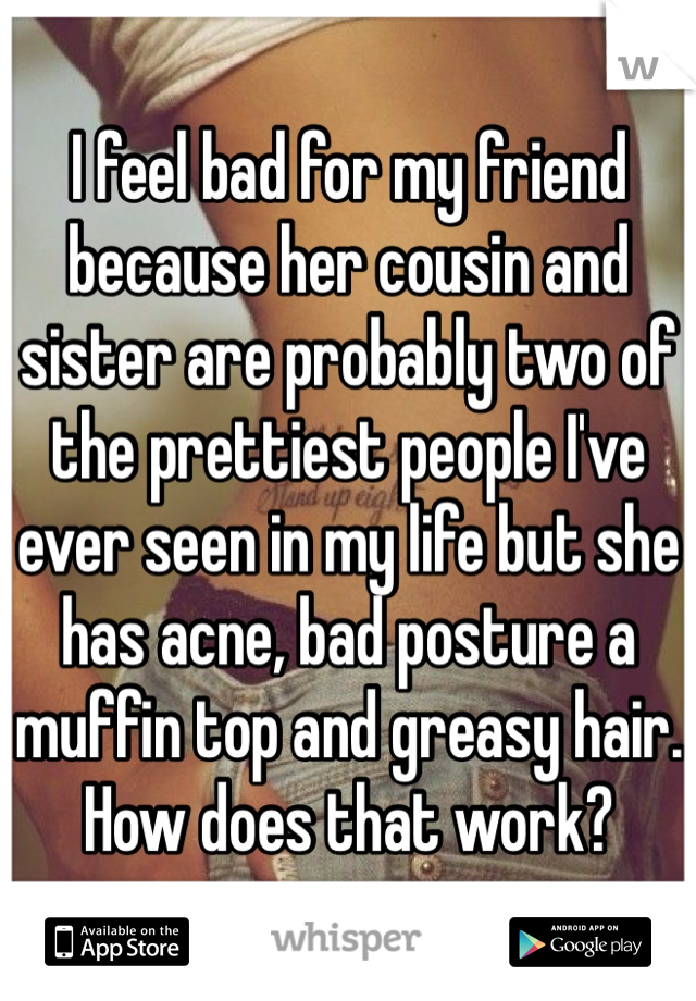 I feel bad for my friend because her cousin and sister are probably two of the prettiest people I've ever seen in my life but she has acne, bad posture a muffin top and greasy hair. How does that work?