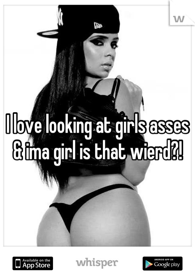 I love looking at girls asses & ima girl is that wierd?!