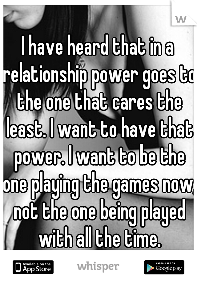 I have heard that in a relationship power goes to the one that cares the least. I want to have that power. I want to be the one playing the games now, not the one being played with all the time.