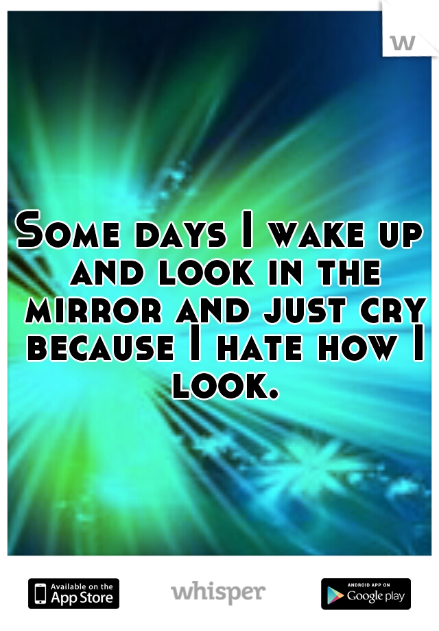 Some days I wake up and look in the mirror and just cry because I hate how I look.