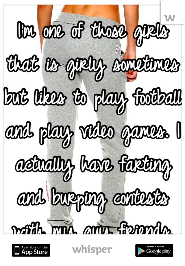 I'm one of those girls that is girly sometimes but likes to play football and play video games. I actually have farting and burping contests with my guy friends.   