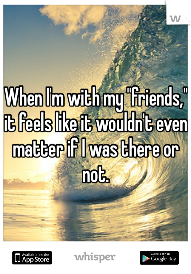 When I'm with my "friends," it feels like it wouldn't even matter if I was there or not. 