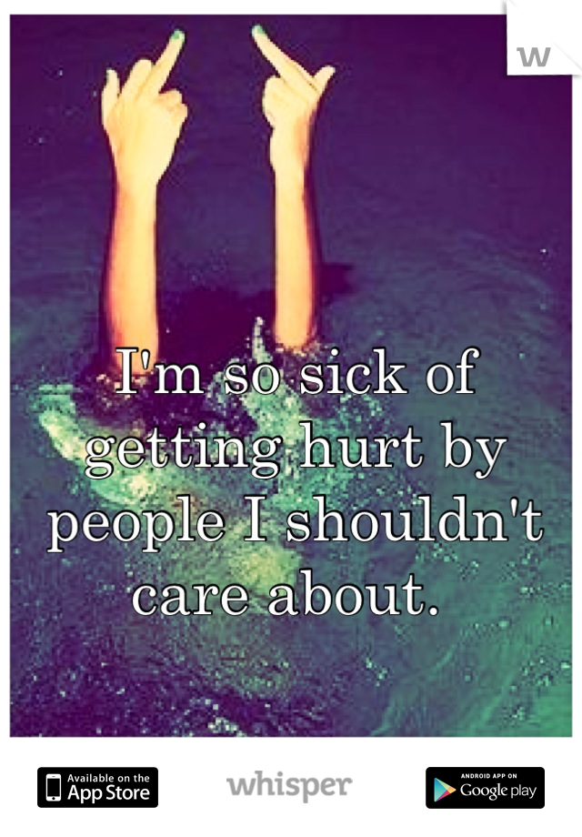 I'm so sick of getting hurt by people I shouldn't care about. 