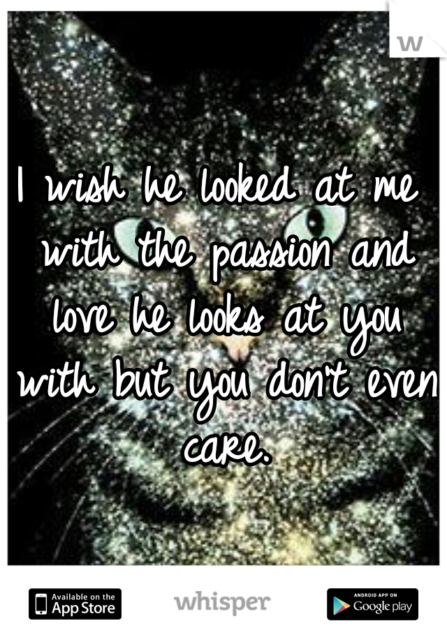 I wish he looked at me with the passion and love he looks at you with but you don't even care.