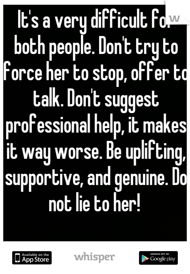 It's a very difficult for both people. Don't try to force her to stop, offer to talk. Don't suggest professional help, it makes it way worse. Be uplifting, supportive, and genuine. Do not lie to her! 
