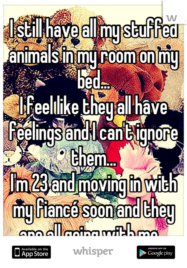 I still have all my stuffed animals in my room on my bed...
I feel like they all have feelings and I can't ignore them...
I'm 23 and moving in with my fiancé soon and they are all going with me...