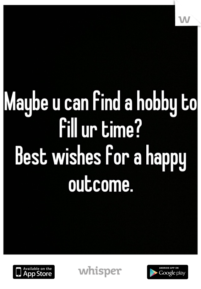 Maybe u can find a hobby to fill ur time?
Best wishes for a happy outcome.