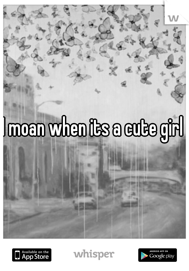 I moan when its a cute girl 