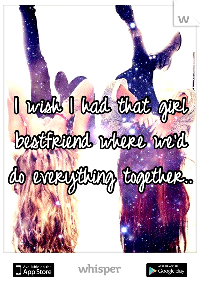 I wish I had that girl bestfriend where we'd do everything together..