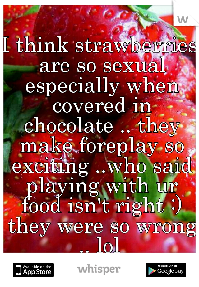 I think strawberries are so sexual especially when covered in chocolate .. they make foreplay so exciting ..who said playing with ur food isn't right :) they were so wrong .. lol 