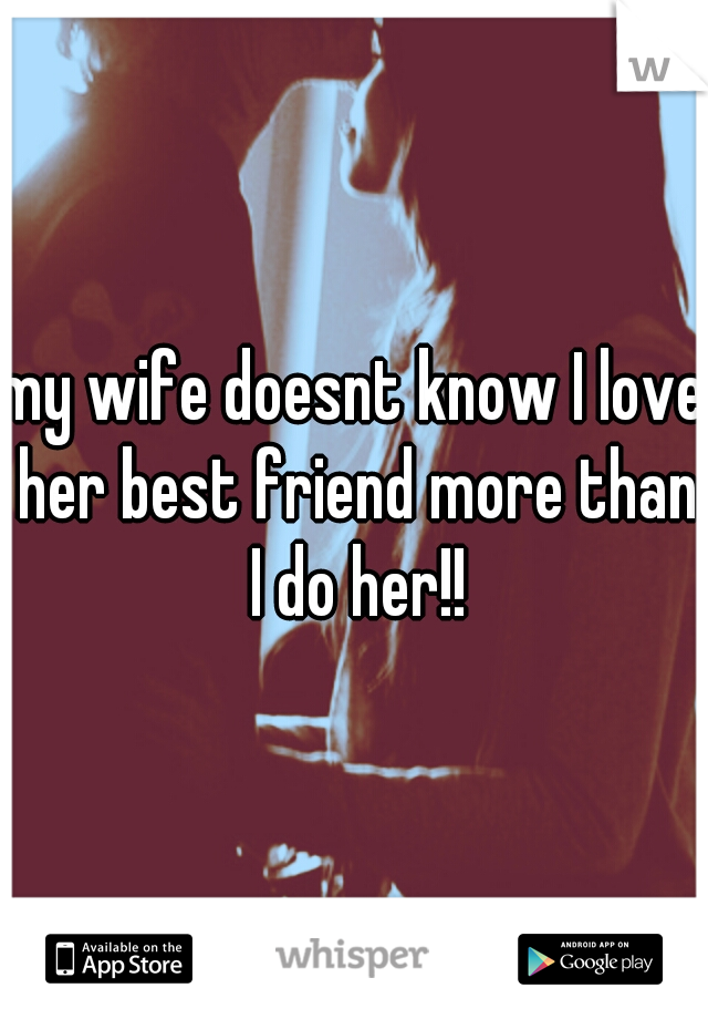 my wife doesnt know I love her best friend more than I do her!!