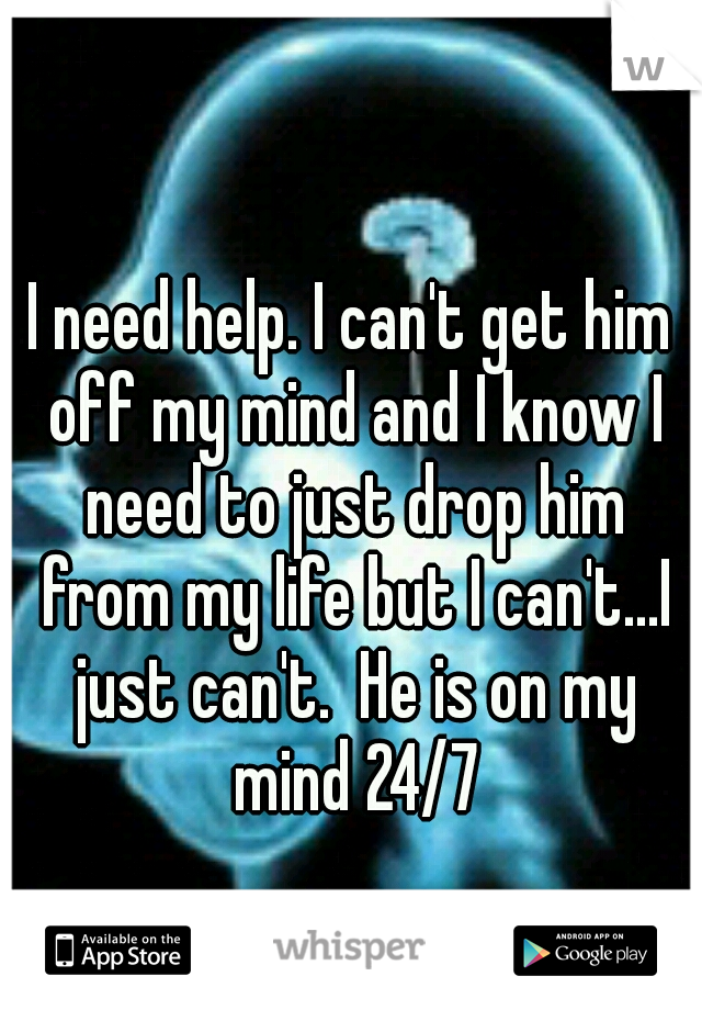 I need help. I can't get him off my mind and I know I need to just drop him from my life but I can't...I just can't.  He is on my mind 24/7