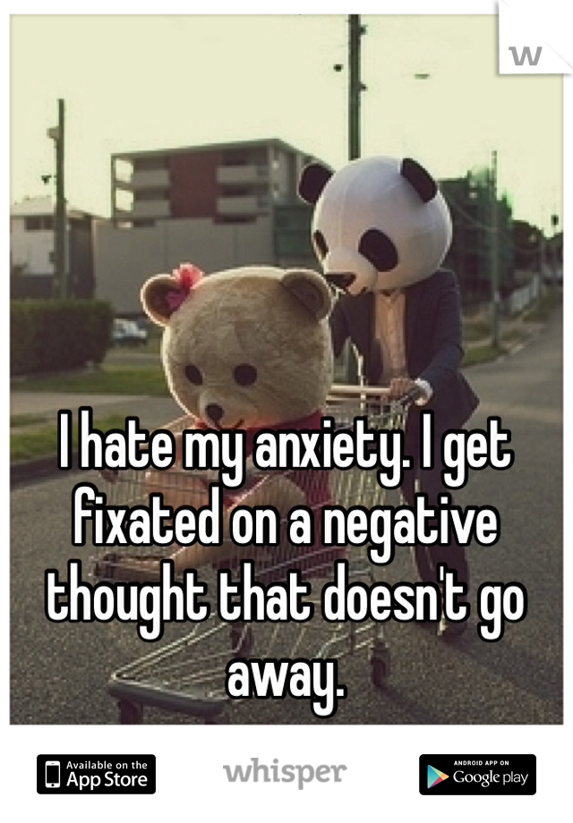 I hate my anxiety. I get fixated on a negative thought that doesn't go away.