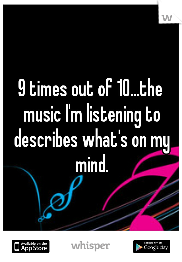 9 times out of 10...the music I'm listening to describes what's on my mind.