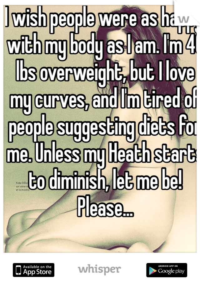 I wish people were as happy with my body as I am. I'm 40 lbs overweight, but I love my curves, and I'm tired of people suggesting diets for me. Unless my Heath starts to diminish, let me be! Please...