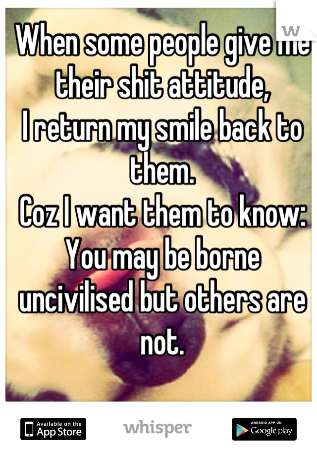 When some people give me their shit attitude,
I return my smile back to them.
Coz I want them to know:
You may be borne uncivilised but others are not.