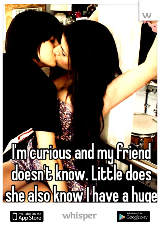 I'm curious and my friend doesn't know. Little does she also know I have a huge crush on her. 