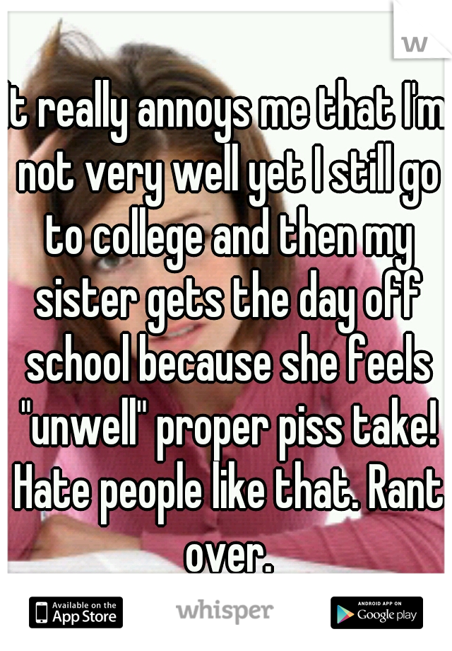 It really annoys me that I'm not very well yet I still go to college and then my sister gets the day off school because she feels "unwell" proper piss take! Hate people like that. Rant over.