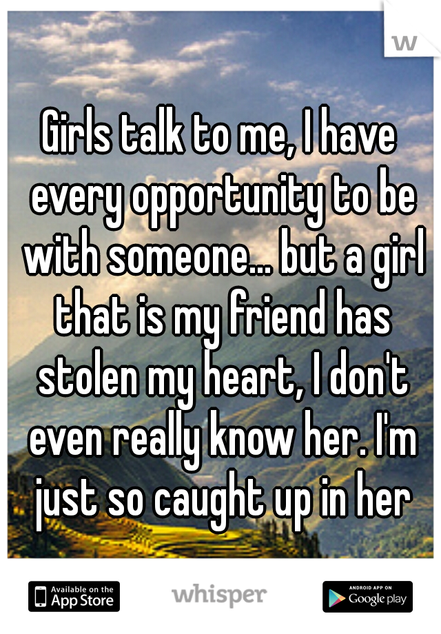 Girls talk to me, I have every opportunity to be with someone... but a girl that is my friend has stolen my heart, I don't even really know her. I'm just so caught up in her