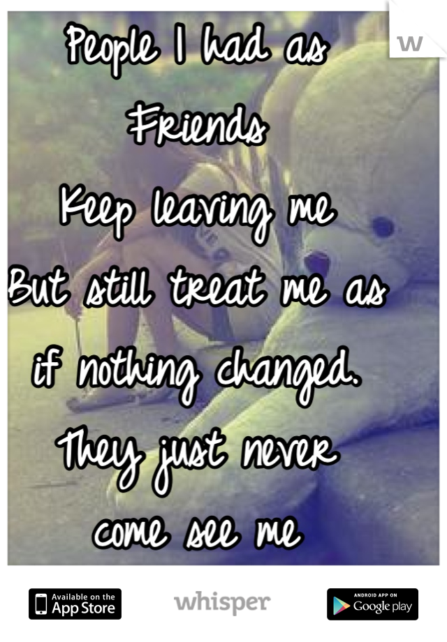 People I had as 
Friends
Keep leaving me
But still treat me as
if nothing changed.
They just never
come see me 
anymore 