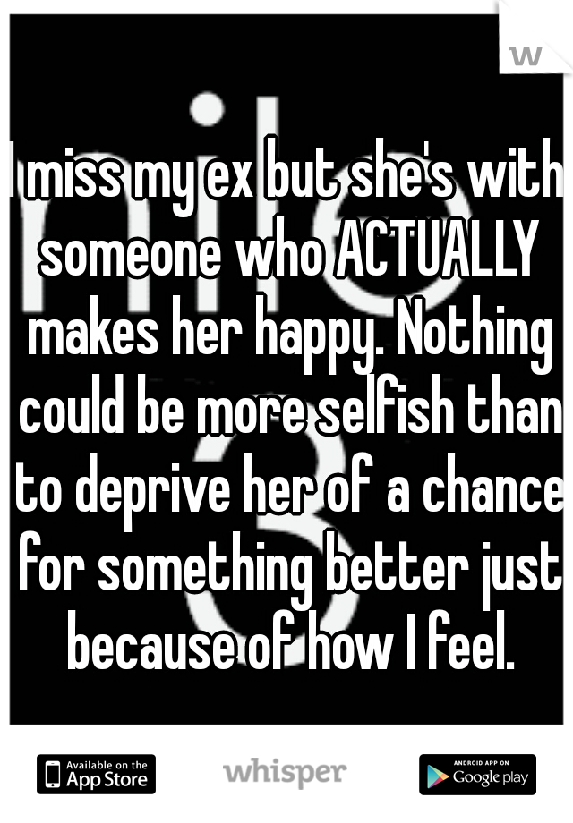 I miss my ex but she's with someone who ACTUALLY makes her happy. Nothing could be more selfish than to deprive her of a chance for something better just because of how I feel.