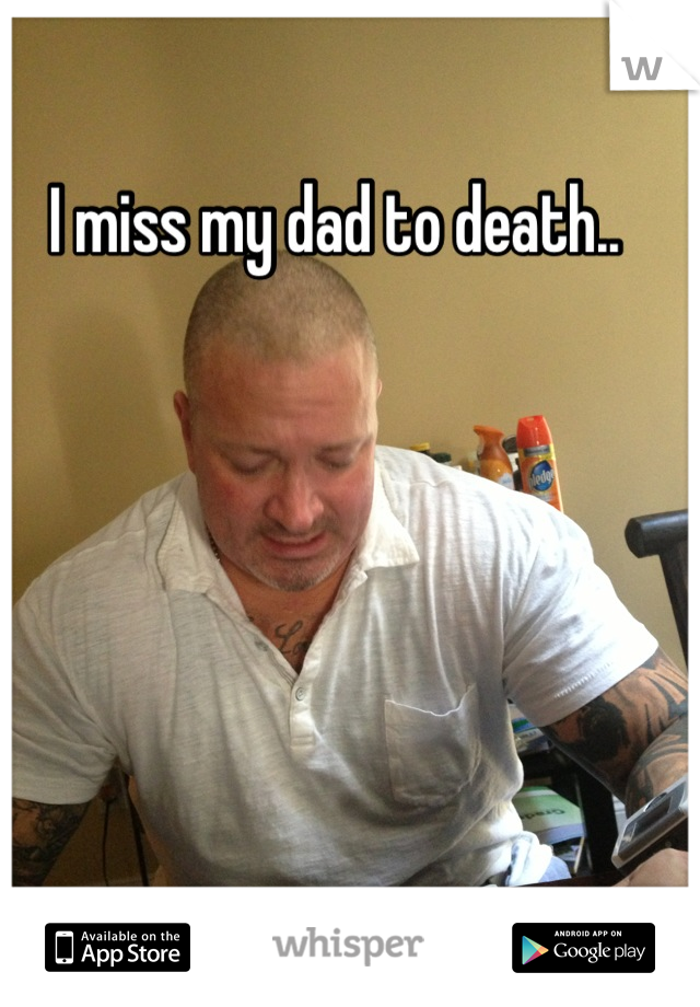 I miss my dad to death..