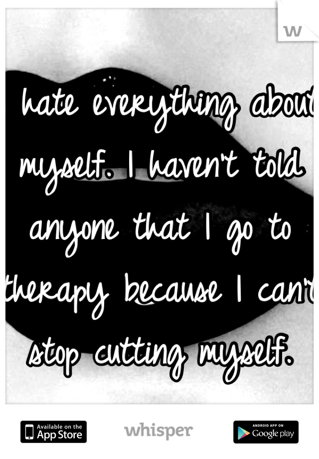 I hate everything about myself. I haven't told anyone that I go to therapy because I can't stop cutting myself. 